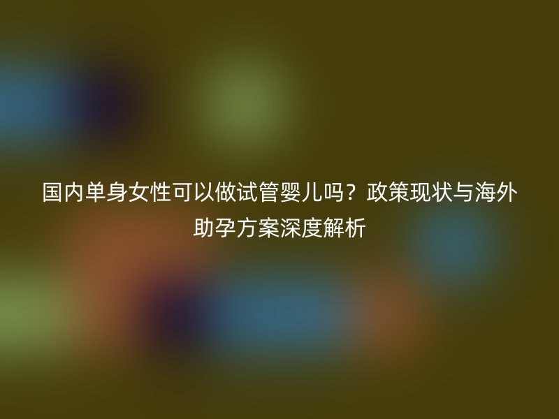 国内单身女性可以做试管婴儿吗？政策现状与海外助孕方案深度解析