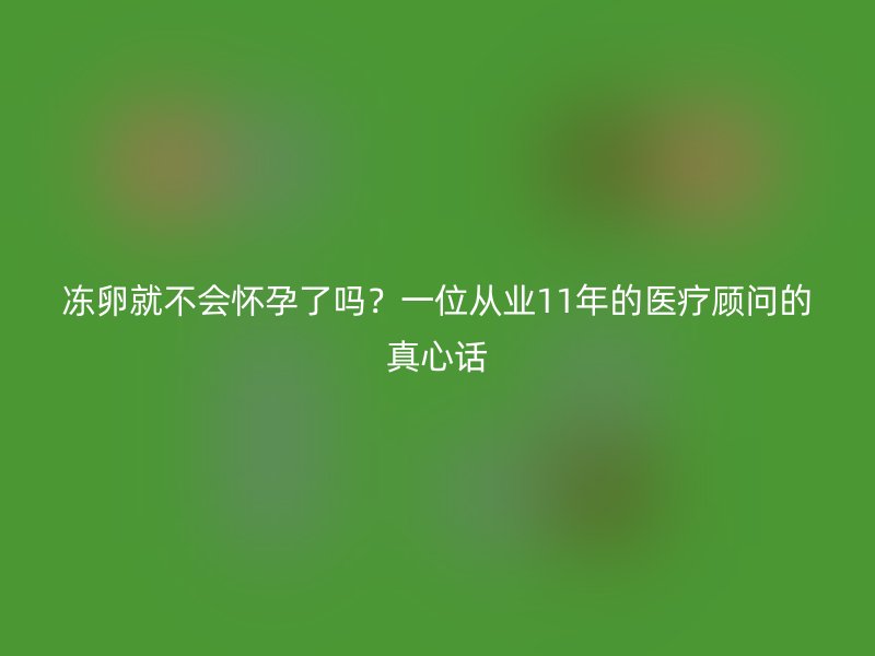 冻卵就不会怀孕了吗？一位从业11年的医疗顾问的真心话