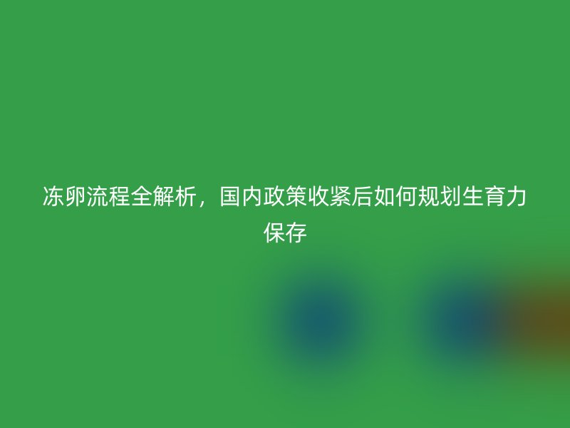冻卵流程全解析，国内政策收紧后如何规划生育力保存