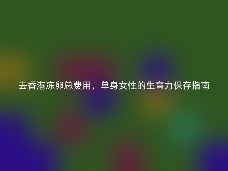 去香港冻卵总费用，单身女性的生育力保存指南