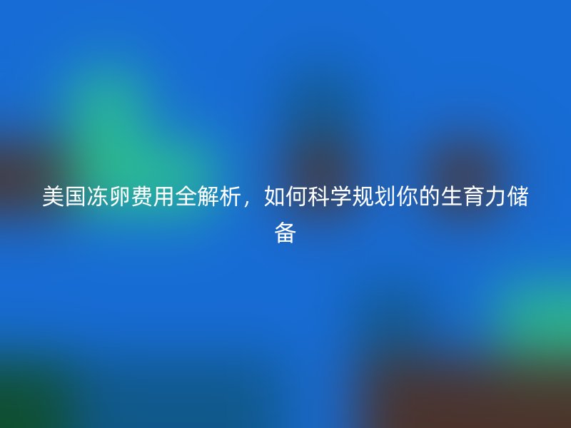 美国冻卵费用全解析，如何科学规划你的生育力储备