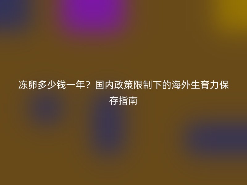 冻卵多少钱一年？国内政策限制下的海外生育力保存指南