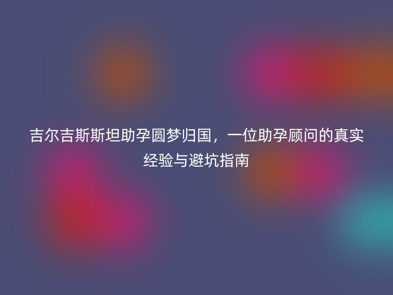 吉尔吉斯斯坦助孕圆梦归国，一位助孕顾问的真实经验与避坑指南