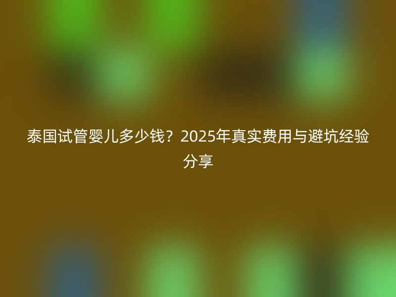 泰国试管婴儿多少钱？2025年真实费用与避坑经验分享