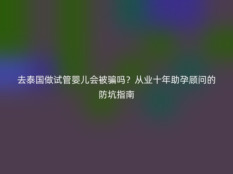 去泰国做试管婴儿会被骗吗？从业十年助孕顾问的防坑指南