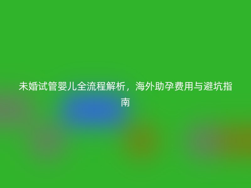 未婚试管婴儿全流程解析，海外助孕费用与避坑指南