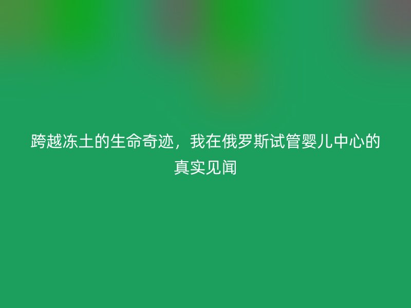 跨越冻土的生命奇迹，我在俄罗斯试管婴儿中心的真实见闻