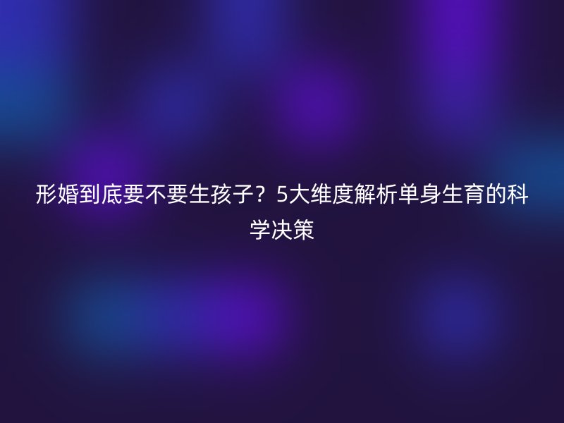 形婚到底要不要生孩子？5大维度解析单身生育的科学决策