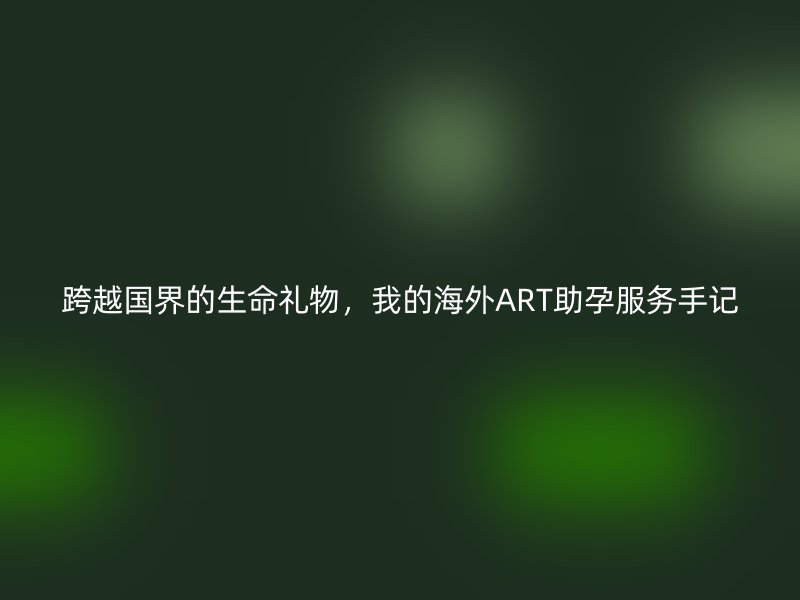 跨越国界的生命礼物，我的海外ART助孕服务手记