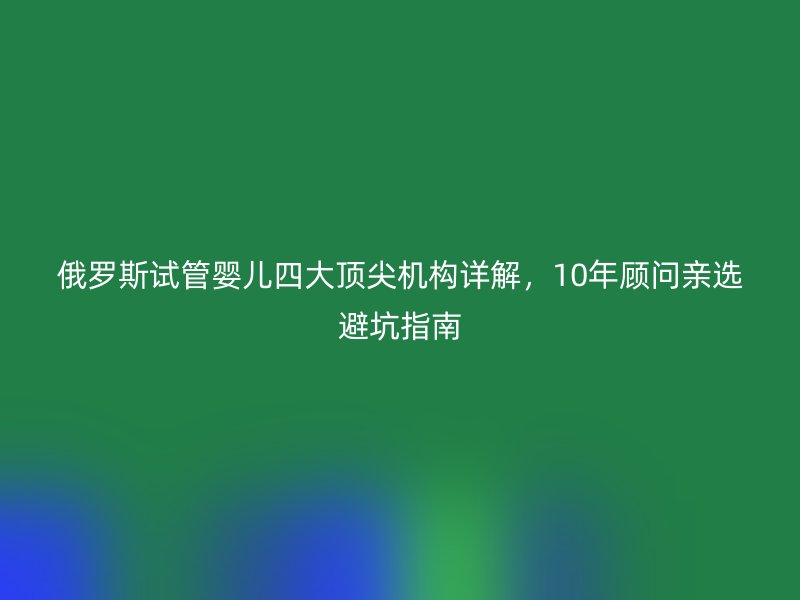 俄罗斯试管婴儿四大顶尖机构详解，10年顾问亲选避坑指南