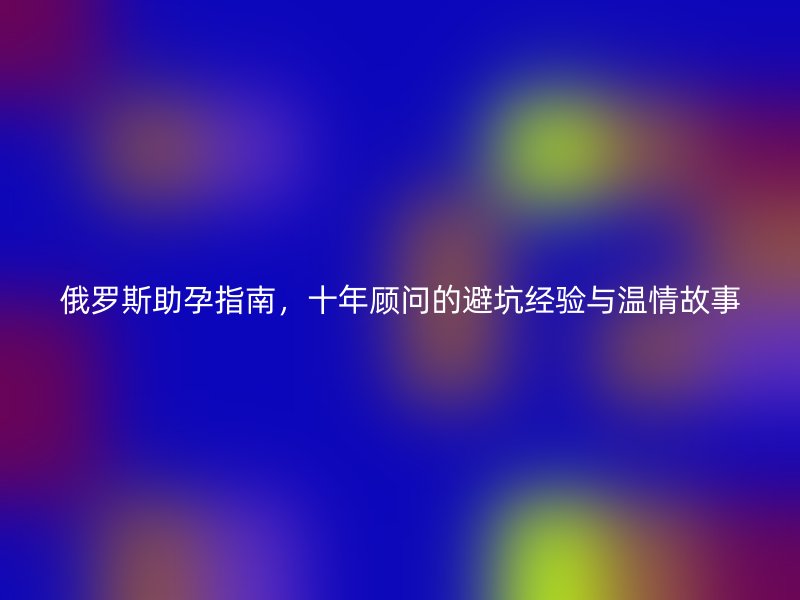 俄罗斯助孕指南，十年顾问的避坑经验与温情故事