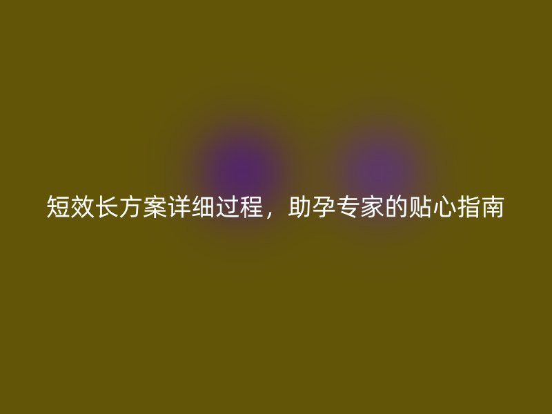 短效长方案详细过程，助孕专家的贴心指南
