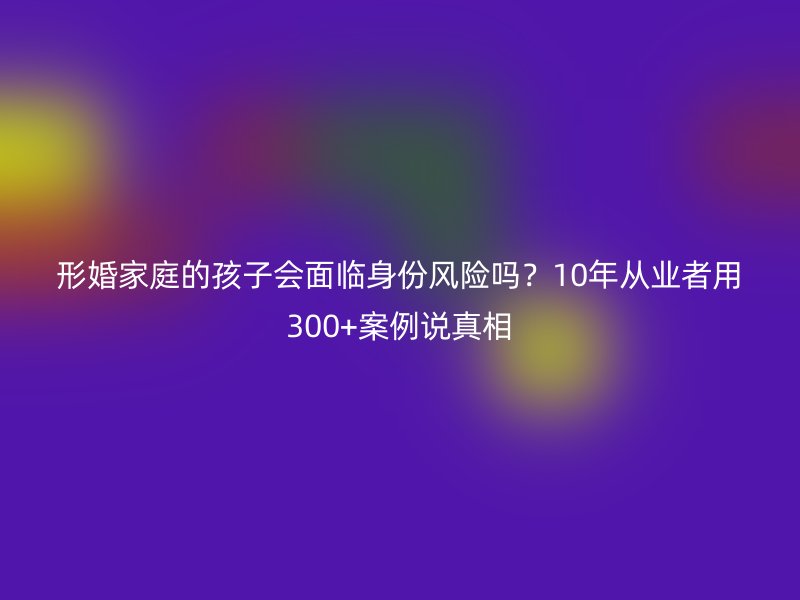 形婚家庭的孩子会面临身份风险吗？10年从业者用300+案例说真相