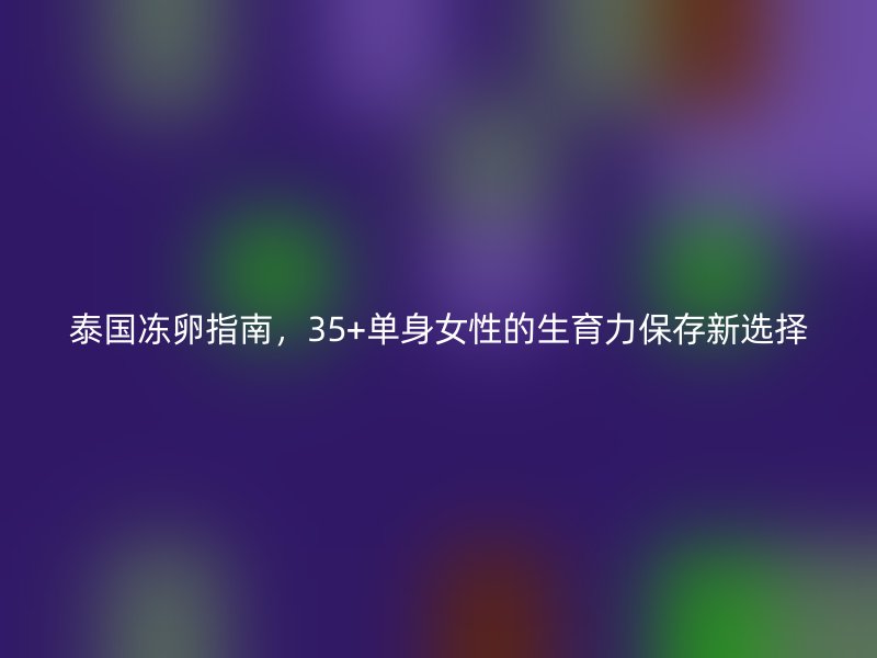 泰国冻卵指南，35+单身女性的生育力保存新选择