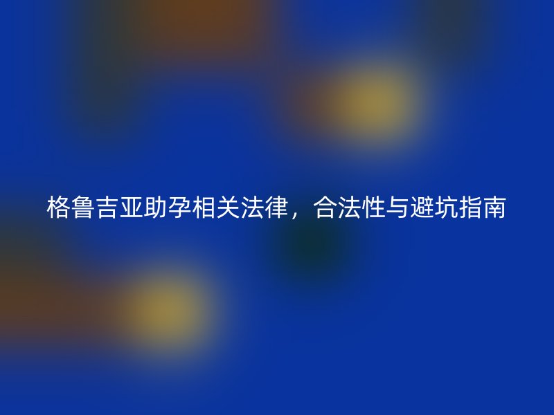 格鲁吉亚助孕相关法律，合法性与避坑指南