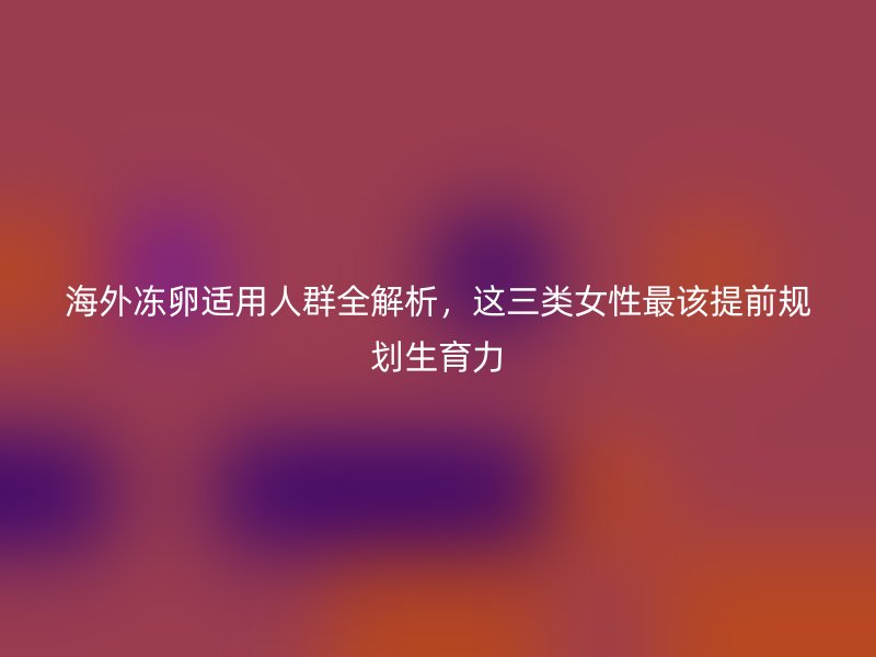 海外冻卵适用人群全解析，这三类女性最该提前规划生育力