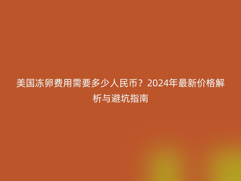 美国冻卵费用需要多少人民币？2024年最新价格解析与避坑指南