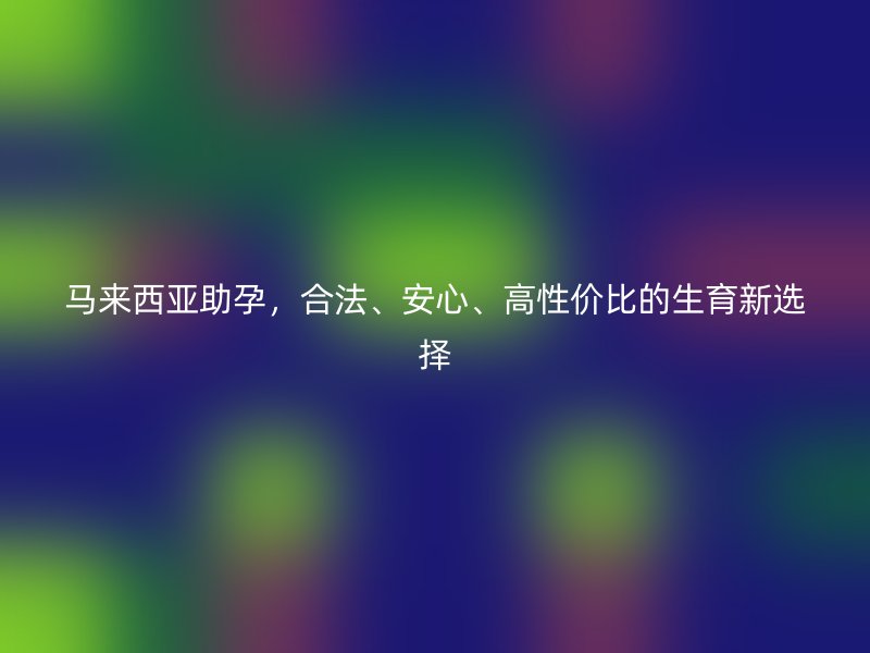 马来西亚助孕，合法、安心、高性价比的生育新选择