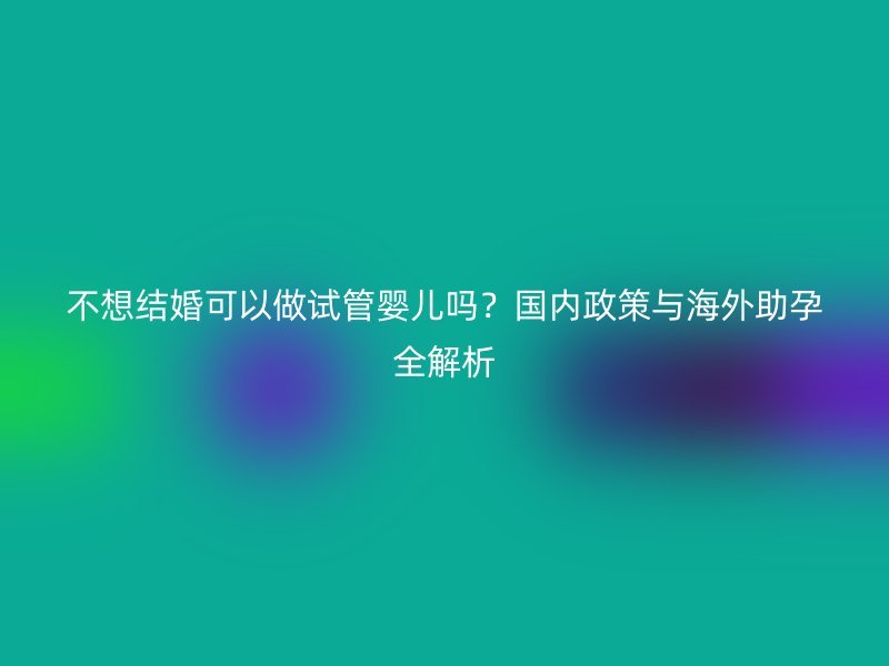 不想结婚可以做试管婴儿吗？国内政策与海外助孕全解析