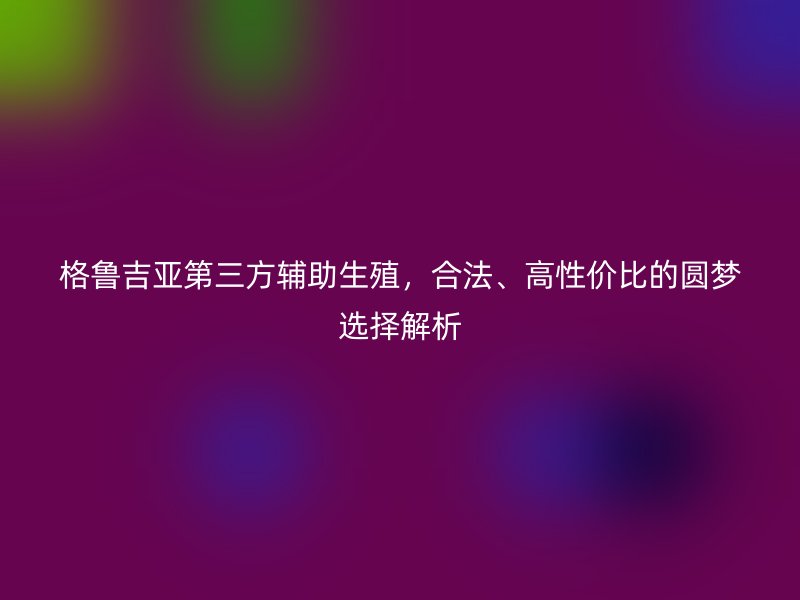格魯吉亞第三方輔助生殖，合法、高性價(jià)比的圓夢(mèng)選擇解析