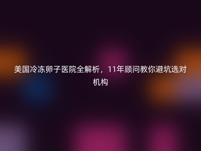 美国冷冻卵子医院全解析，11年顾问教你避坑选对机构