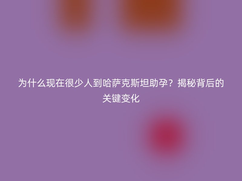 为什么现在很少人到哈萨克斯坦助孕？揭秘背后的关键变化