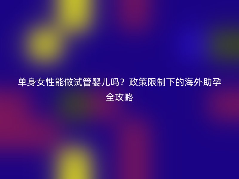 单身女性能做试管婴儿吗？政策限制下的海外助孕全攻略