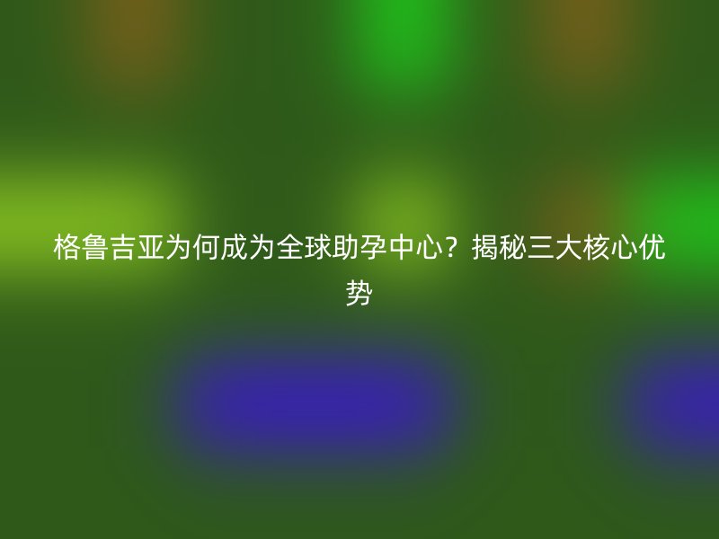 格鲁吉亚为何成为全球助孕中心？揭秘三大核心优势