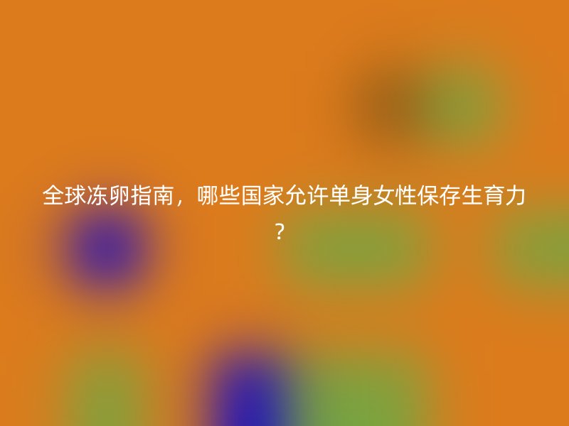 全球冻卵指南，哪些国家允许单身女性保存生育力？