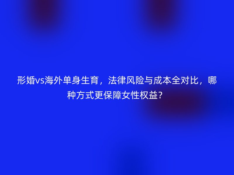 形婚vs海外单身生育，法律风险与成本全对比，哪种方式更保障女性权益？