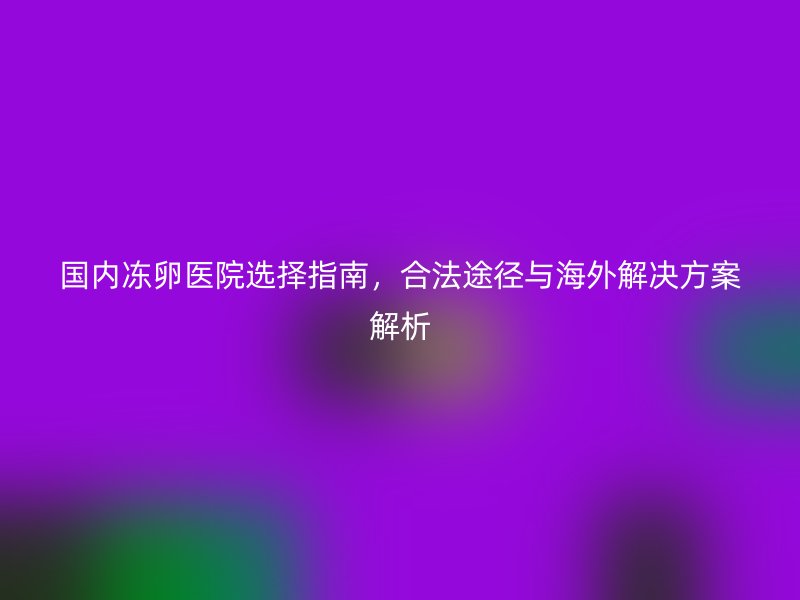 国内冻卵医院选择指南，合法途径与海外解决方案解析