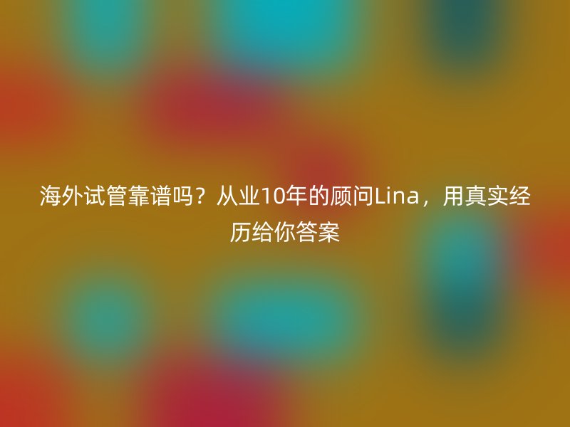 海外试管靠谱吗？从业10年的顾问Lina，用真实经历给你答案
