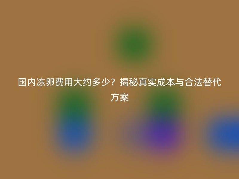 国内冻卵费用大约多少？揭秘真实成本与合法替代方案