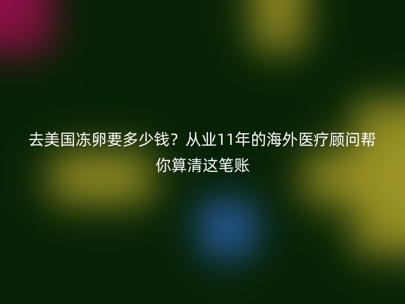 去美国冻卵要多少钱？从业11年的海外医疗顾问帮你算清这笔账