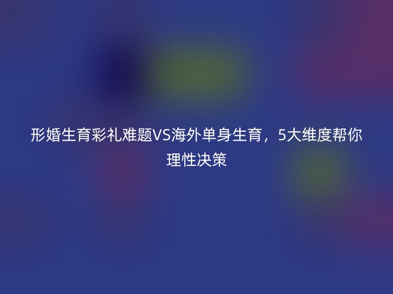 形婚生育彩礼难题VS海外单身生育，5大维度帮你理性决策