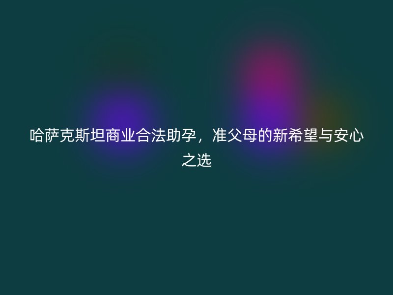 哈萨克斯坦商业合法助孕，准父母的新希望与安心之选