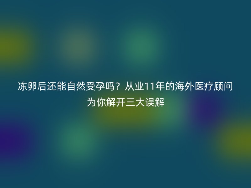 冻卵后还能自然受孕吗？从业11年的海外医疗顾问为你解开三大误解