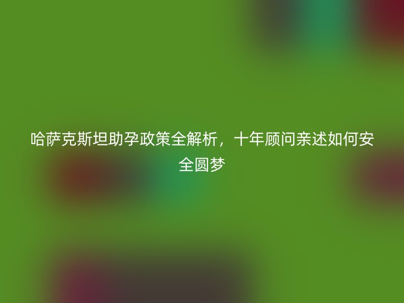 哈萨克斯坦助孕政策全解析，十年顾问亲述如何安全圆梦
