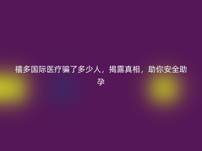 禧多国际医疗骗了多少人，揭露真相，助你安全助孕