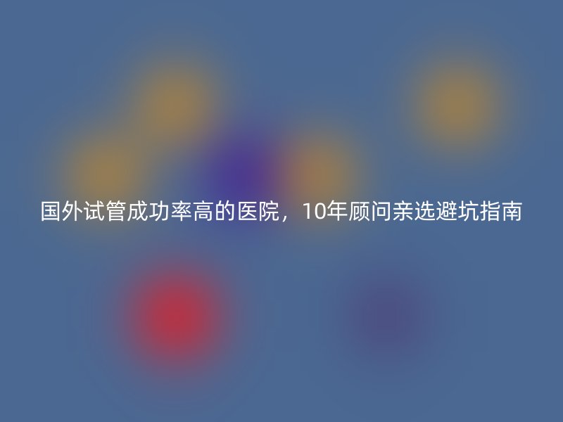 国外试管成功率高的医院，10年顾问亲选避坑指南
