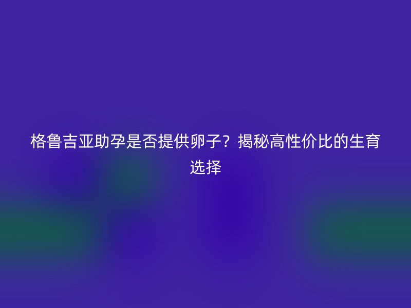 格鲁吉亚助孕是否提供卵子？揭秘高性价比的生育选择