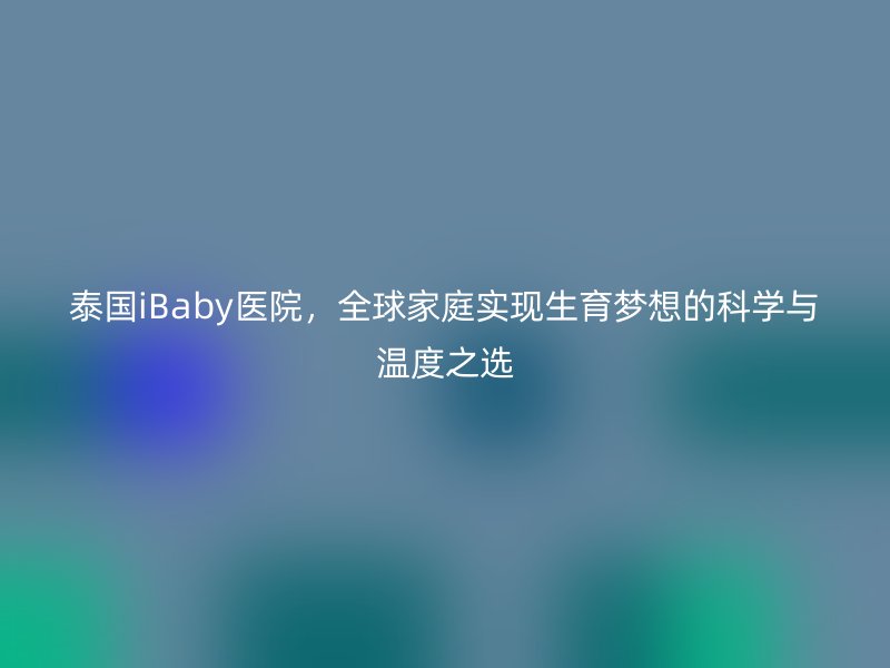 泰国iBaby医院，全球家庭实现生育梦想的科学与温度之选
