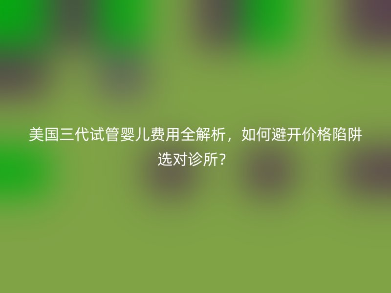 美国三代试管婴儿费用全解析，如何避开价格陷阱选对诊所？