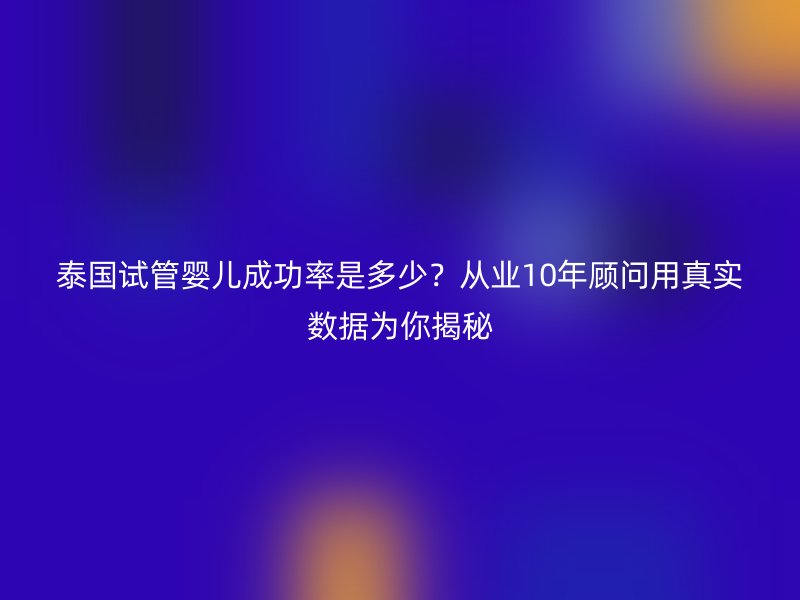 泰国试管婴儿成功率是多少？从业10年顾问用真实数据为你揭秘