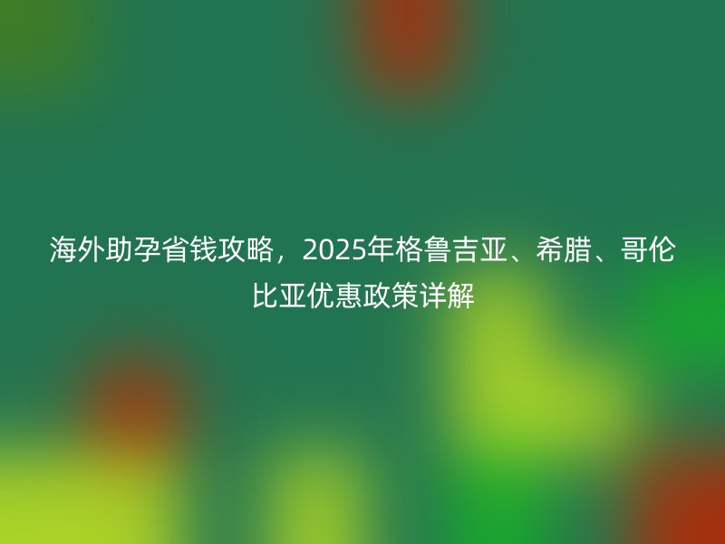 海外助孕省钱攻略，2025年格鲁吉亚、希腊、哥伦比亚优惠政策详解