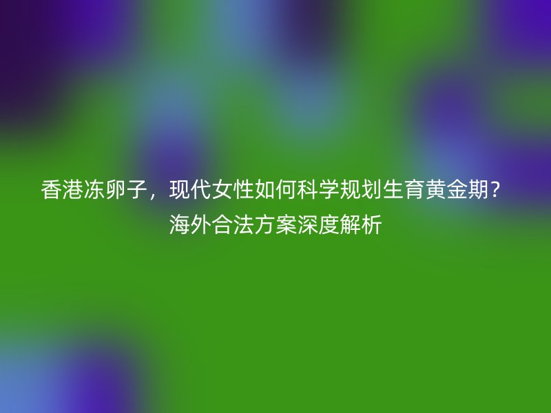 香港冻卵子，现代女性如何科学规划生育黄金期？海外合法方案深度解析