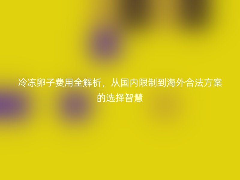 冷冻卵子费用全解析，从国内限制到海外合法方案的选择智慧