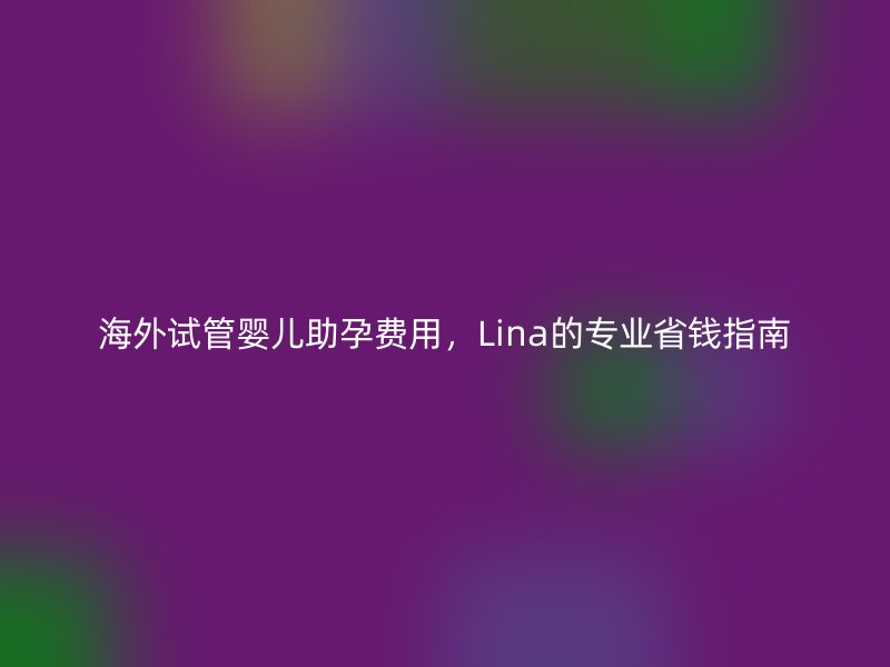 海外试管婴儿助孕费用，Lina的专业省钱指南
