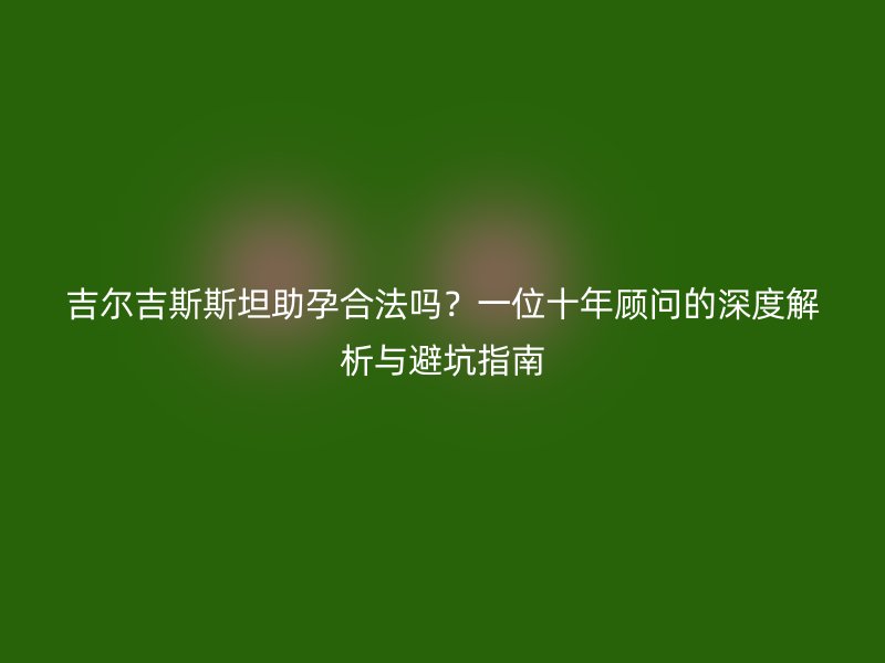 吉尔吉斯斯坦助孕合法吗？一位十年顾问的深度解析与避坑指南