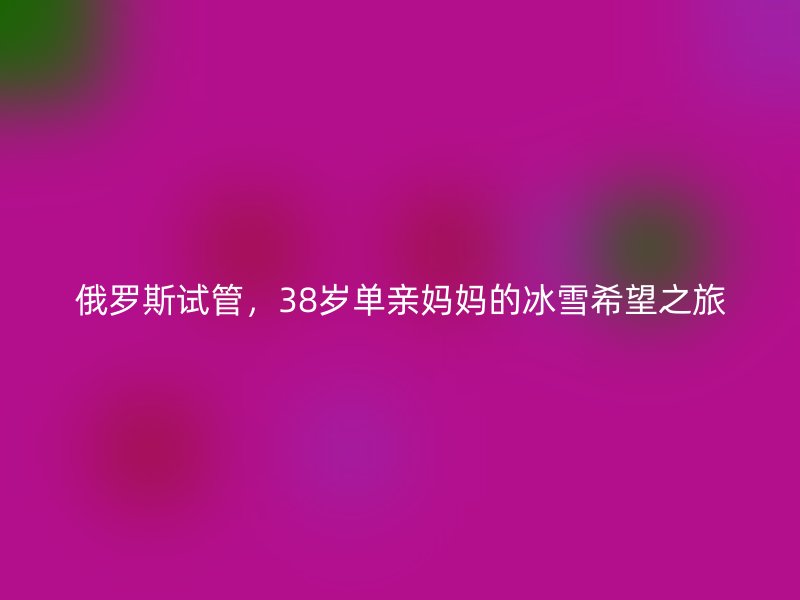 俄罗斯试管，38岁单亲妈妈的冰雪希望之旅